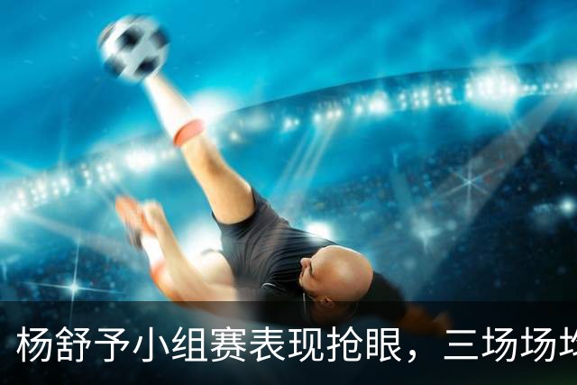 杨舒予小组赛表现抢眼，三场场均31.8分钟发挥不俗！