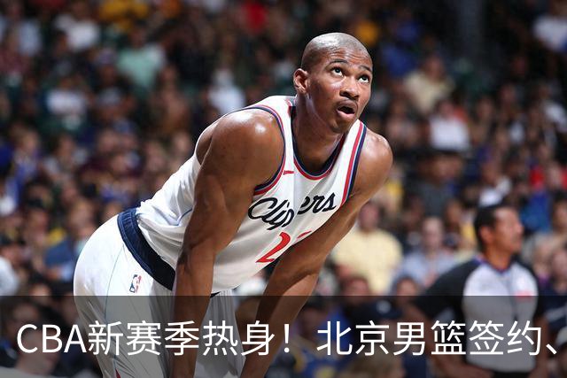 CBA新赛季热身！北京男篮签约、山西补强、青岛新星登场